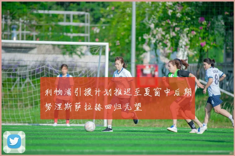 利物浦引援计划推迟至夏窗中后期努涅斯萨拉赫回归无望