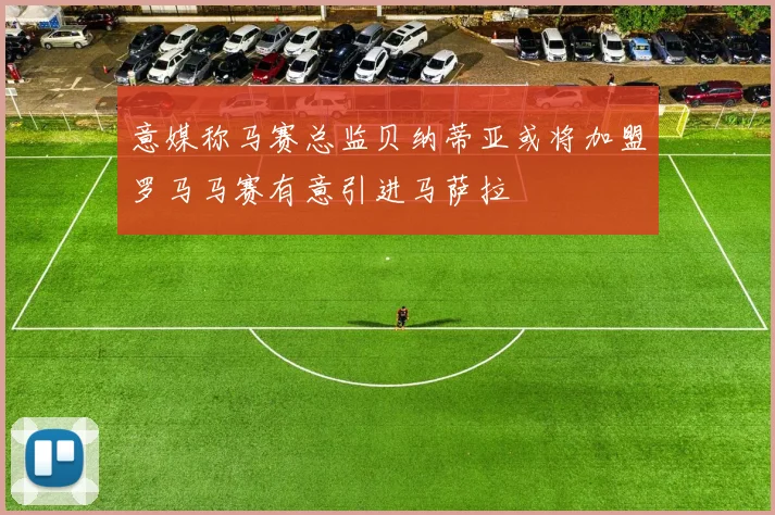 意媒称马赛总监贝纳蒂亚或将加盟罗马马赛有意引进马萨拉