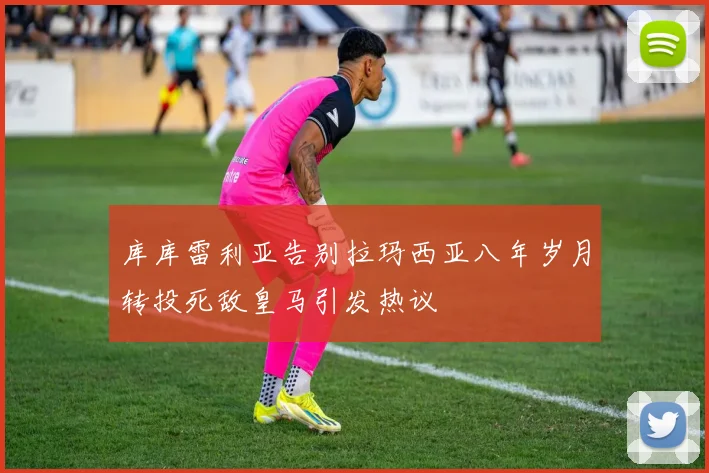 库库雷利亚告别拉玛西亚八年岁月转投死敌皇马引发热议