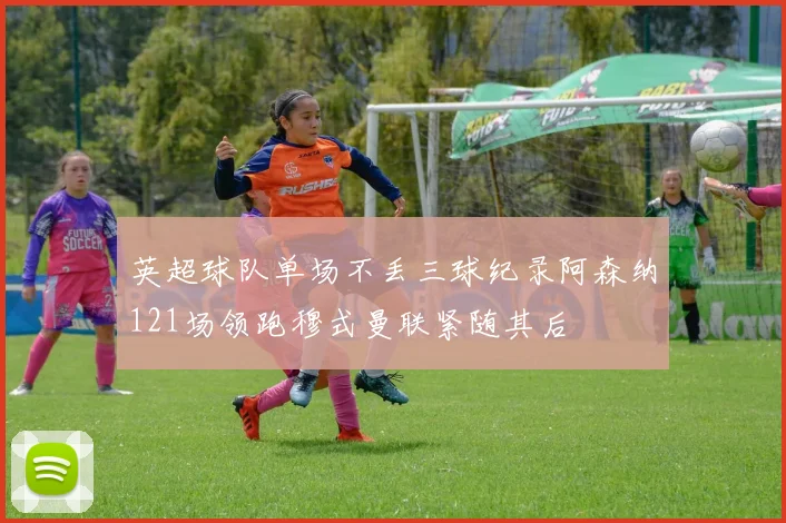 英超球队单场不丢三球纪录阿森纳121场领跑穆式曼联紧随其后