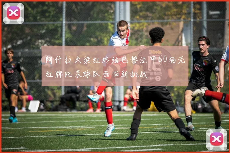 阿什拉夫染红终结巴黎法甲60场无红牌纪录球队面临新挑战