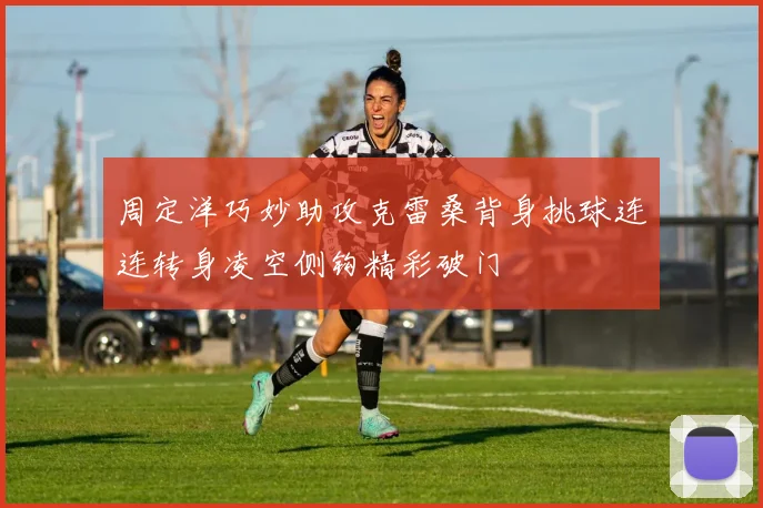 周定洋巧妙助攻克雷桑背身挑球连连转身凌空侧钩精彩破门