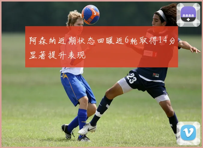 阿森纳近期状态回暖近6轮取得14分显著提升表现