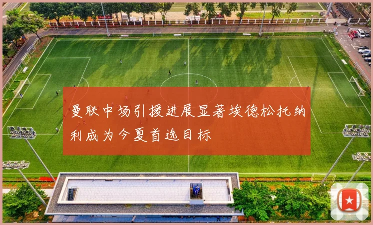 曼联中场引援进展显著埃德松托纳利成为今夏首选目标