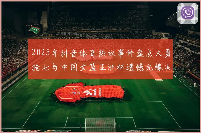 2025年抖音体育热议事件盘点火勇抢七与中国女篮亚洲杯遗憾无缘决赛
