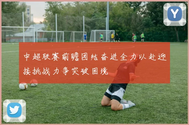 中超联赛前瞻团结奋进全力以赴迎接挑战力争突破困境