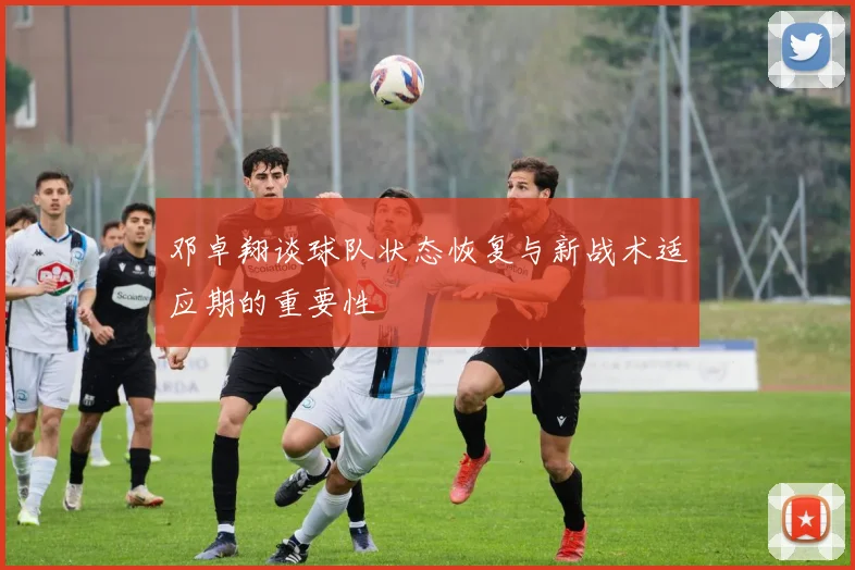 邓卓翔谈球队状态恢复与新战术适应期的重要性