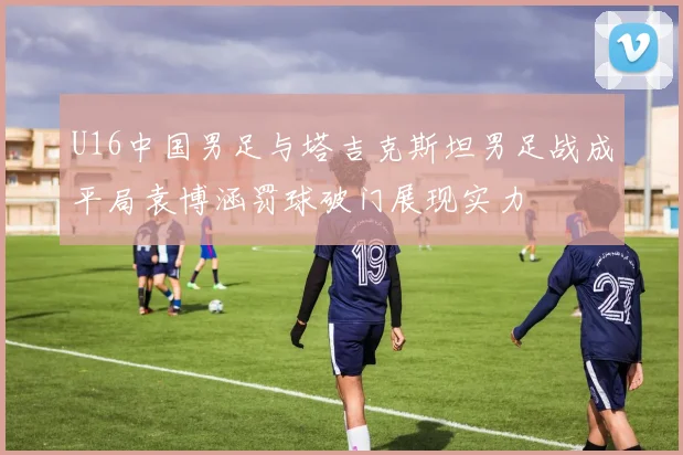 U16中国男足与塔吉克斯坦男足战成平局袁博涵罚球破门展现实力
