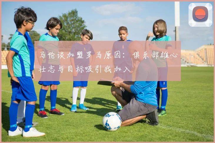 马伦谈加盟罗马原因：俱乐部雄心壮志与目标吸引我加入
