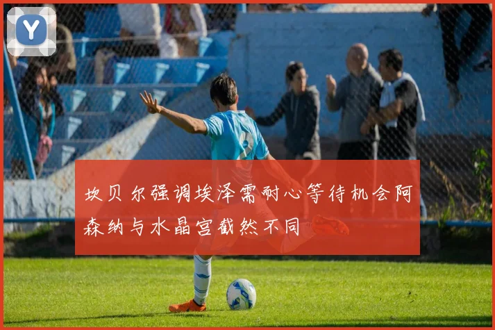 坎贝尔强调埃泽需耐心等待机会阿森纳与水晶宫截然不同