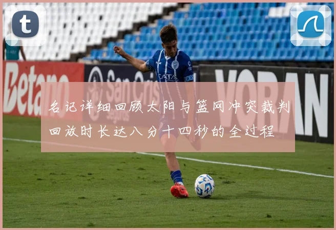 名记详细回顾太阳与篮网冲突裁判回放时长达八分十四秒的全过程