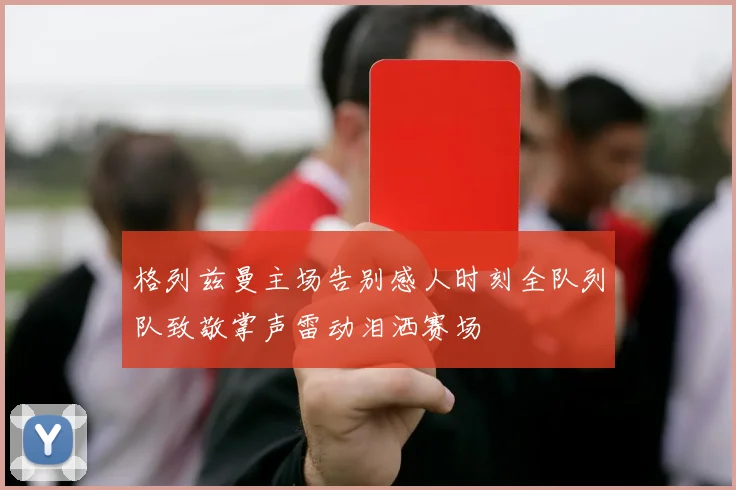 格列兹曼主场告别感人时刻全队列队致敬掌声雷动泪洒赛场