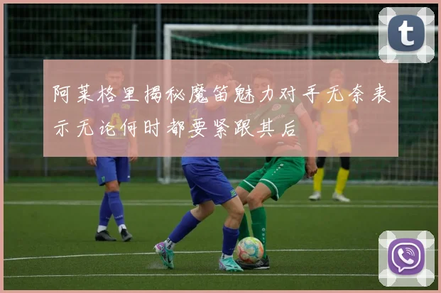阿莱格里揭秘魔笛魅力对手无奈表示无论何时都要紧跟其后