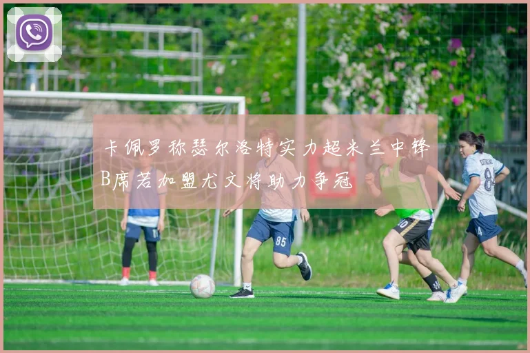 卡佩罗称瑟尔洛特实力超米兰中锋B席若加盟尤文将助力争冠