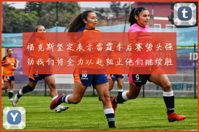 福克斯坚定表示雷霆季后赛势头强劲我们将全力以赴阻止他们继续胜利