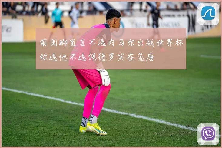 前国脚直言不选内马尔出战世界杯称选他不选佩德罗实在荒唐