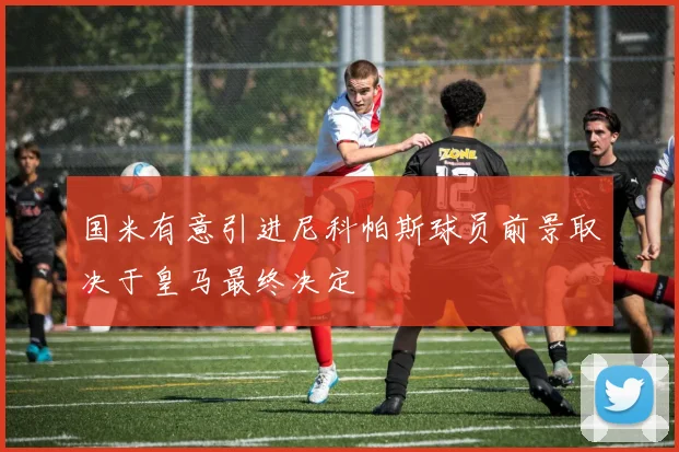 国米有意引进尼科帕斯球员前景取决于皇马最终决定