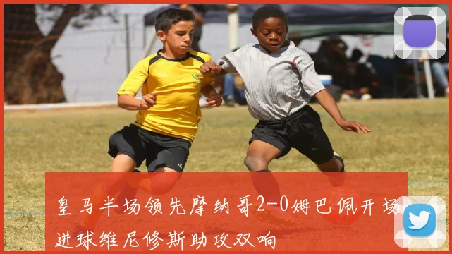 皇马半场领先摩纳哥2-0姆巴佩开场进球维尼修斯助攻双响