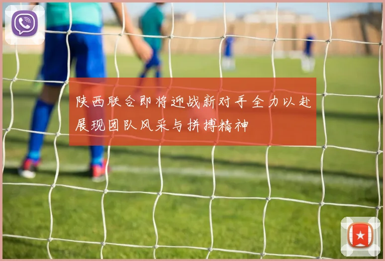 陕西联合即将迎战新对手全力以赴展现团队风采与拼搏精神