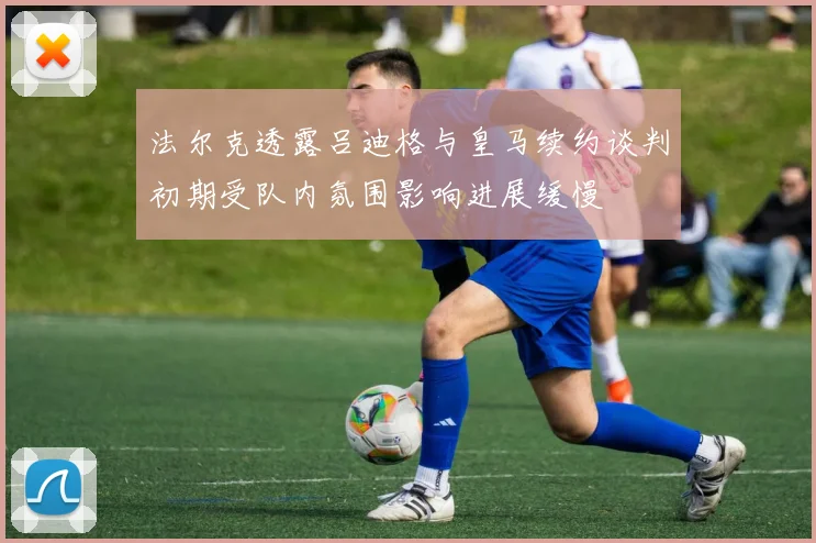 法尔克透露吕迪格与皇马续约谈判初期受队内氛围影响进展缓慢